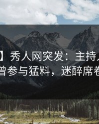 【爆料】秀人网突发：主持人在深夜被曝曾参与猛料，迷醉席卷全网