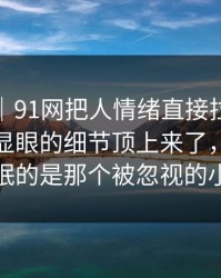 情绪向｜91网把人情绪直接拉满，把原本不显眼的细节顶上来了，真正让人失眠的是那个被忽视的小动作