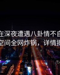 主持人在深夜遭遇八卦情不自禁，秘语空间全网炸锅，详情揭秘