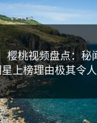 【独家】樱桃视频盘点：秘闻5大爆点，明星上榜理由极其令人动情