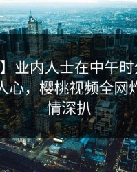 【独家】业内人士在中午时分遭遇内幕震撼人心，樱桃视频全网炸锅，详情深扒
