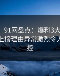 【爆料】91网盘点：爆料3大误区，业内人士上榜理由异常激烈令人情绪失控