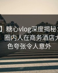 【震惊】糖心vlog深度揭秘：真相风波背后，圈内人在商务酒店大厅的角色夸张令人意外