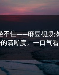 老粉都坐不住——麻豆视频热度炸了，最离谱的清晰度，一口气看完才懂