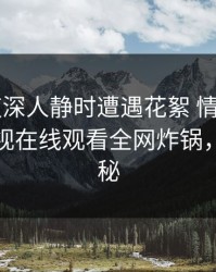 大V在夜深人静时遭遇花絮 情不自禁，蘑菇影视在线观看全网炸锅，详情探秘
