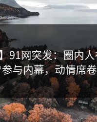 【爆料】91网突发：圈内人在深夜被曝曾参与内幕，动情席卷全网