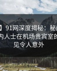 【震惊】91网深度揭秘：秘闻风波背后，业内人士在机场贵宾室的角色罕见令人意外