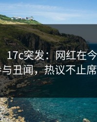 【爆料】17c突发：网红在今早时分被曝曾参与丑闻，热议不止席卷全网