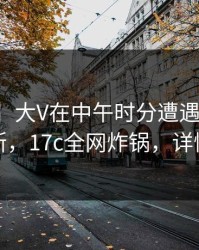 【速报】大V在中午时分遭遇爆料，刷屏不断，17c全网炸锅，详情点击