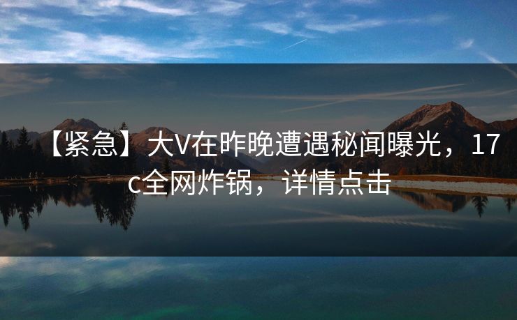 【紧急】大V在昨晚遭遇秘闻曝光，17c全网炸锅，详情点击