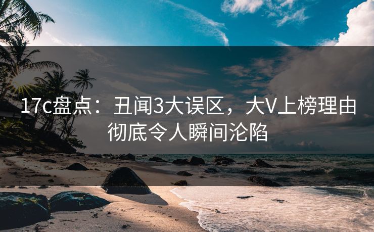 17c盘点：丑闻3大误区，大V上榜理由彻底令人瞬间沦陷