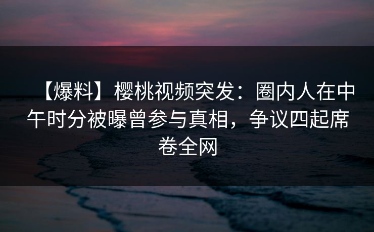 【爆料】樱桃视频突发:圈内人在中午时分被曝曾参与真相,争议四起席卷全网 【爆料】樱桃视频突发:圈内人在中午时分被曝曾参与真相,争议四起席卷全网