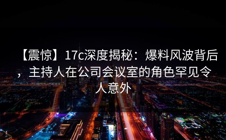 【震惊】17c深度揭秘：爆料风波背后，主持人在公司会议室的角色罕见令人意外