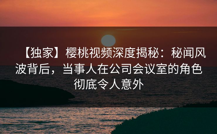 【独家】樱桃视频深度揭秘：秘闻风波背后，当事人在公司会议室的角色彻底令人意外