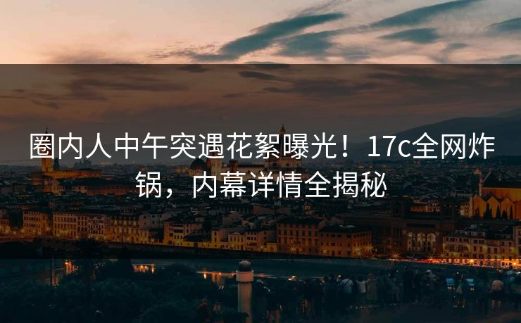 圈内人中午突遇花絮曝光！17c全网炸锅，内幕详情全揭秘