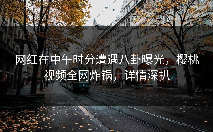 网红在中午时分遭遇八卦曝光，樱桃视频全网炸锅，详情深扒