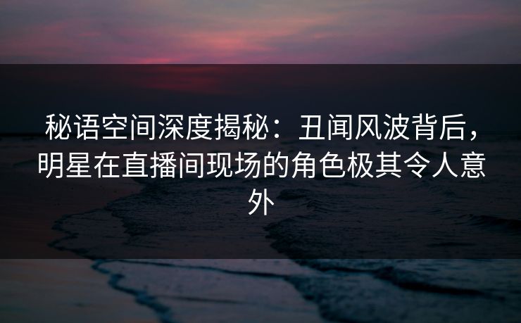 秘语空间深度揭秘：丑闻风波背后，明星在直播间现场的角色极其令人意外