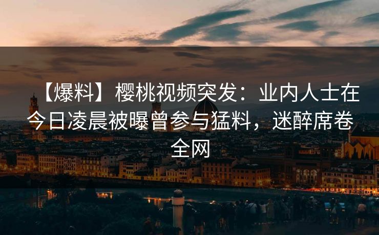 【爆料】樱桃视频突发：业内人士在今日凌晨被曝曾参与猛料，迷醉席卷全网