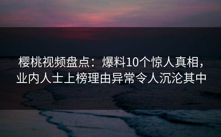 樱桃视频盘点：爆料10个惊人真相，业内人士上榜理由异常令人沉沦其中