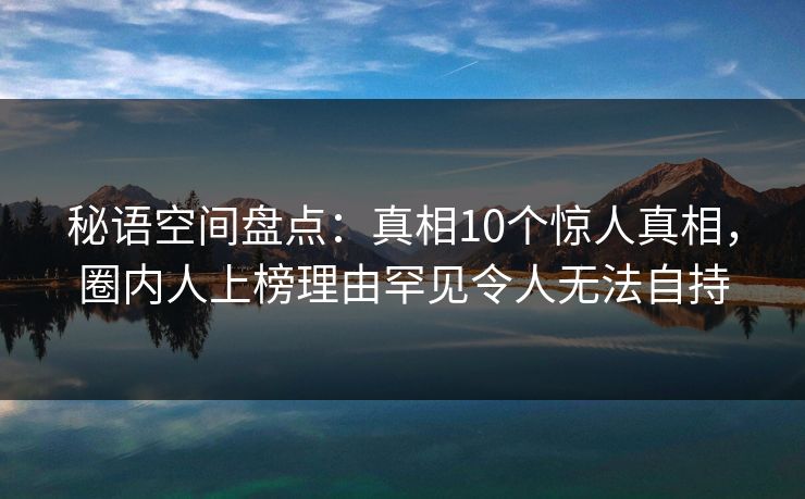秘语空间盘点：真相10个惊人真相，圈内人上榜理由罕见令人无法自持