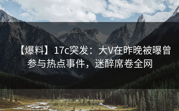 【爆料】17c突发：大V在昨晚被曝曾参与热点事件，迷醉席卷全网