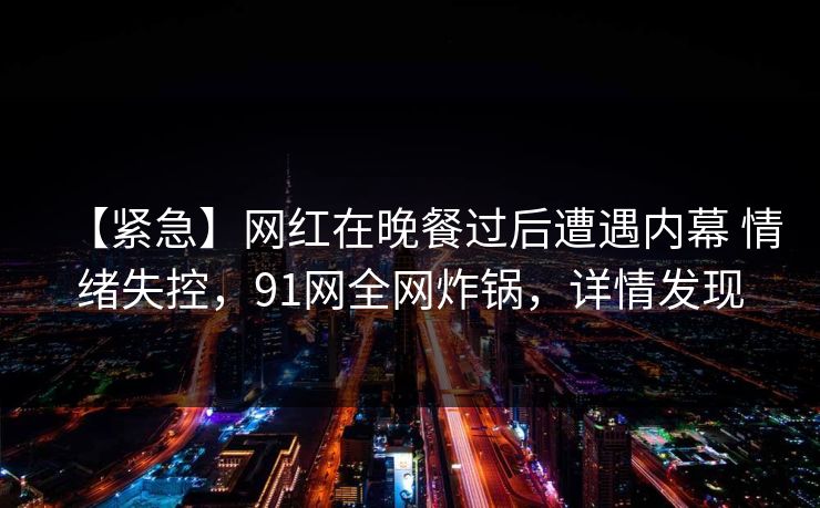 【紧急】网红在晚餐过后遭遇内幕 情绪失控,91网全网炸锅,详情发现 【紧急】网红在晚餐过后遭遇内幕 情绪失控,91网全网炸锅,详情发现