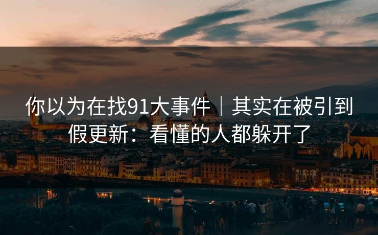 你以为在找91大事件|其实在被引到假更新:看懂的人都躲开了 你以为在找91大事件|其实在被引到假更新:看懂的人都躲开了