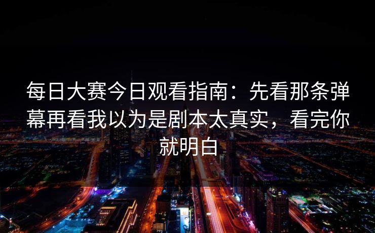 每日大赛今日观看指南：先看那条弹幕再看我以为是剧本太真实，看完你就明白