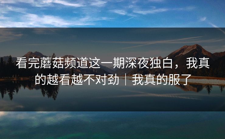 看完蘑菇频道这一期深夜独白，我真的越看越不对劲｜我真的服了