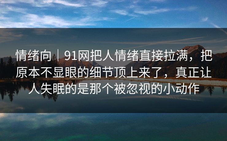 情绪向｜91网把人情绪直接拉满，把原本不显眼的细节顶上来了，真正让人失眠的是那个被忽视的小动作