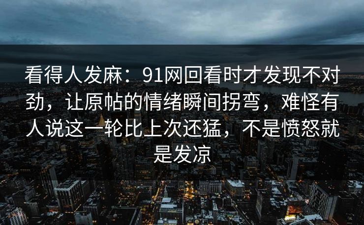 看得人发麻：91网回看时才发现不对劲，让原帖的情绪瞬间拐弯，难怪有人说这一轮比上次还猛，不是愤怒就是发凉