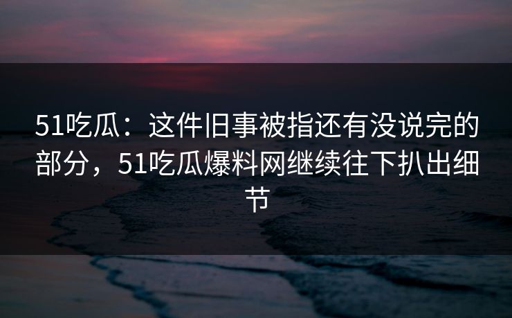 51吃瓜：这件旧事被指还有没说完的部分，51吃瓜爆料网继续往下扒出细节