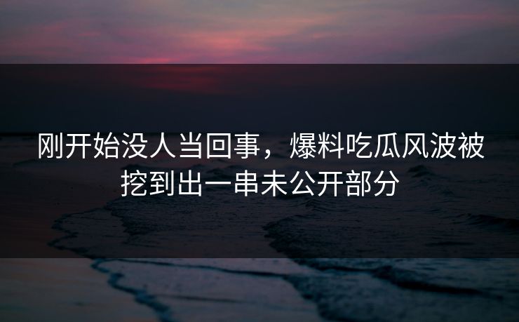 刚开始没人当回事，爆料吃瓜风波被挖到出一串未公开部分