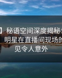 【紧急】秘语空间深度揭秘：丑闻风波背后，明星在直播间现场的角色罕见令人意外