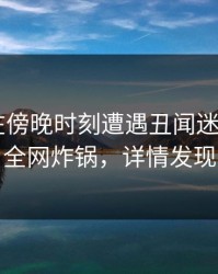 神秘人在傍晚时刻遭遇丑闻迷醉，17C全网炸锅，详情发现