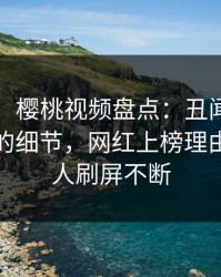 【独家】樱桃视频盘点：丑闻7个你从没注意的细节，网红上榜理由异常令人刷屏不断