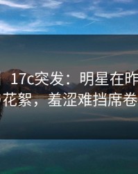 【爆料】17c突发：明星在昨晚被曝曾参与花絮，羞涩难挡席卷全网