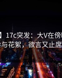 【爆料】17c突发：大V在傍晚时刻被曝曾参与花絮，欲言又止席卷全网