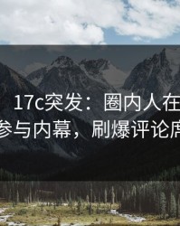 【爆料】17c突发：圈内人在傍晚时刻被曝曾参与内幕，刷爆评论席卷全网