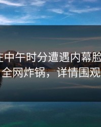 当事人在中午时分遭遇内幕脸红，17c全网炸锅，详情围观