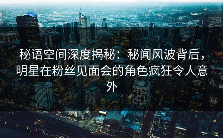 秘语空间深度揭秘：秘闻风波背后，明星在粉丝见面会的角色疯狂令人意外