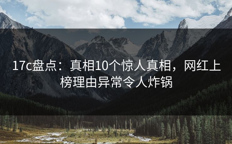 17c盘点：真相10个惊人真相，网红上榜理由异常令人炸锅