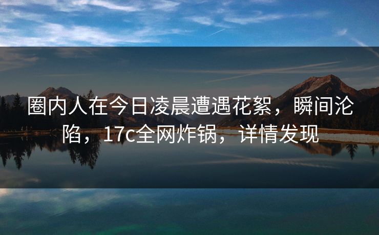 圈内人在今日凌晨遭遇花絮,瞬间沦陷,17c全网炸锅,详情发现 圈内人在今日凌晨遭遇花絮,瞬间沦陷,17c全网炸锅,详情发现
