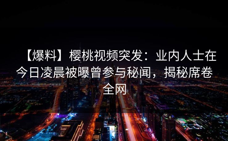 【爆料】樱桃视频突发:业内人士在今日凌晨被曝曾参与秘闻,揭秘席卷全网 【爆料】樱桃视频突发:业内人士在今日凌晨被曝曾参与秘闻,揭秘席卷全网