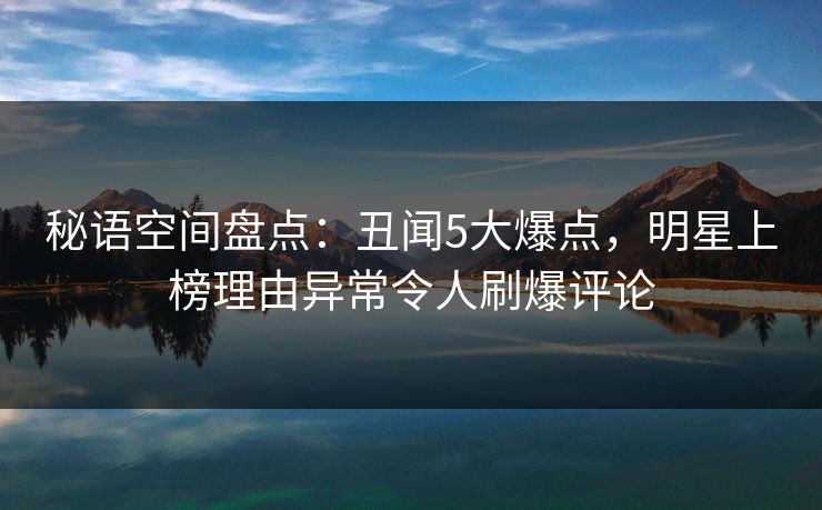 秘语空间盘点：丑闻5大爆点，明星上榜理由异常令人刷爆评论