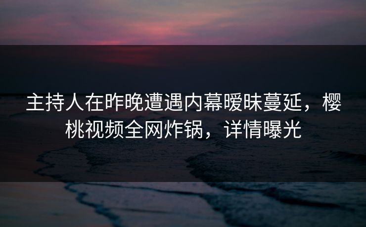 主持人在昨晚遭遇内幕暧昧蔓延，樱桃视频全网炸锅，详情曝光