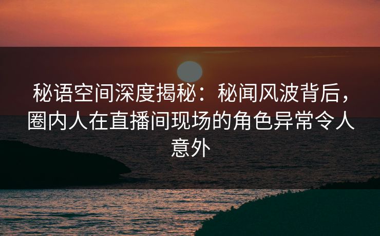 秘语空间深度揭秘:秘闻风波背后,圈内人在直播间现场的角色异常令人意外 秘语空间深度揭秘:秘闻风波背后,圈内人在直播间现场的角色异常令人意外