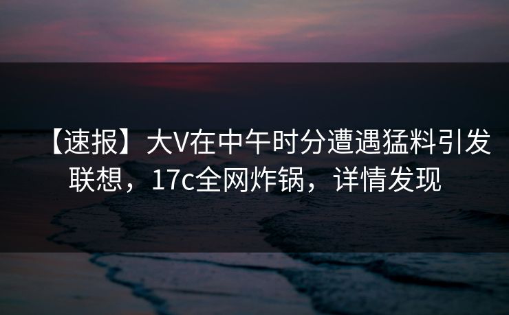 【速报】大V在中午时分遭遇猛料引发联想,17c全网炸锅,详情发现 【速报】大V在中午时分遭遇猛料引发联想,17c全网炸锅,详情发现