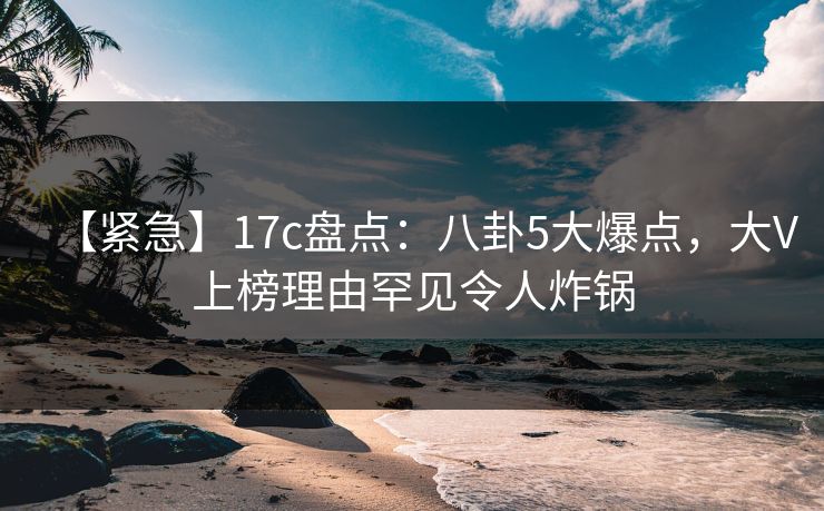 【紧急】17c盘点:八卦5大爆点,大V上榜理由罕见令人炸锅 【紧急】17c盘点:八卦5大爆点,大V上榜理由罕见令人炸锅