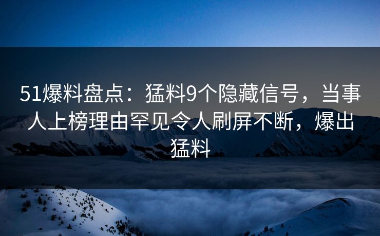 51爆料盘点：猛料9个隐藏信号，当事人上榜理由罕见令人刷屏不断，爆出猛料